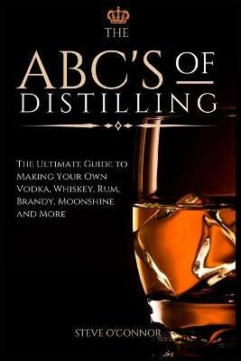 The ABC'S of Distilling: The Ultimate Guide to Making Your Own Vodka, Whiskey, Rum, Brandy, Moonshine, and More - Steve O'Connor - cover