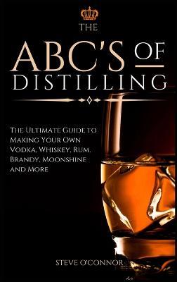 The ABC'S of Distilling: The Ultimate Guide to Making Your Own Vodka, Whiskey, Rum, Brandy, Moonshine, and More - Steve O'Connor - cover