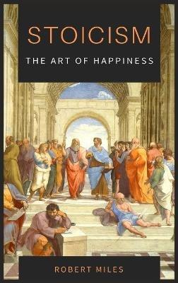 Stoicism-The Art of Happiness: How to Stop Fearing and Start living - Robert Miles - cover