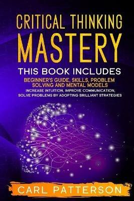 Critical Thinking Mastery: This book includes Beginner's Guide, Skills, Problem Solving and Mental Models. Increase Intuition, Improve Communication, Solve Problems by Adopting Brilliant Strategies - Carl Patterson - cover
