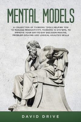 Mental Models: A Collection of Thinking Tools Helping You To Manage Productivity, Thinking in Systems, to Improve Your Day-To-Day Decision-Making, Problem-Solving and Logical Analysis Skills - David Drive - cover