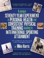 A unique Seventy Year Experiment  in Personal Health and Consistent Physical Training leading to International Sporting Attainment - Mike Harris - cover
