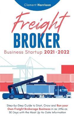 Freight Broker Business Startup 2021-2022: Step-by-Step Guide to Start, Grow and Run Your Own Freight Brokerage Company In As Little As 30 Days with the Most Up-to-Date Information - Clement Harrison - cover