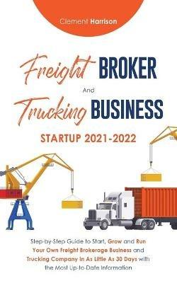 Freight Broker and Trucking Business Startup 2021-2022: Step-by-Step Guide to Start, Grow and Run Your Own Freight Brokerage Business and Trucking Company In As Little As 30 Days with the Most Up-to-Date Information - Clement Harrison - cover
