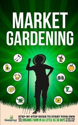 Market Gardening: Step-By-Step Guide to Start Your Own Small Scale Organic Farm in as Little as 30 Days Without Stress or Extra work - Small Footprint Press - cover