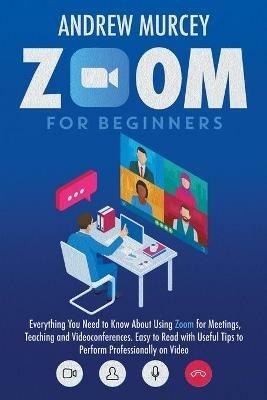 Zoom for Beginners: Everything You Need to Know About Using Zoom for Meetings, Teaching and Videoconferences. Easy to Read with Useful Tips to Perform Professionally on Video - Andrew Murcey - cover