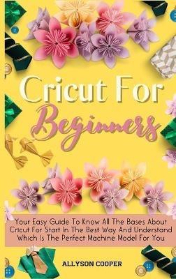 Cricut For Beginners Small Guide: Your Easy Guide To Know All The Bases About Cricut For Start In The Best Way And Understand Which Is The Perfect Machine Model For You - Allyson Cooper - cover