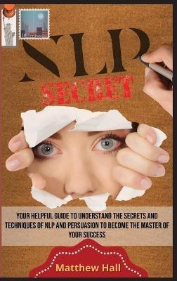 NLP Secrets: Your Helpful Guide To Understand The Secrets And Techniques Of NLP And Persuasion To Become The Master Of Your Success - Matthew Hall - cover
