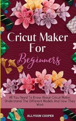 Cricut Maker For Beginners: All You Need To Know About Cricut Maker, Understand The Different Models And How They Work - Allyson Cooper - cover