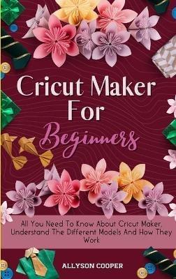 Cricut Maker For Beginners: All You Need To Know About Cricut Maker, Understand The Different Models And How They Work - Allyson Cooper - cover