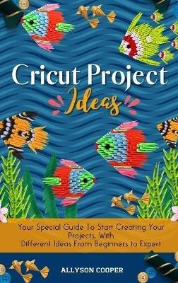 Cricut Project Ideas: Your Special Guide To Start Creating Your Projects, With Different Ideas From Beginners to Expert - Allyson Cooper - cover