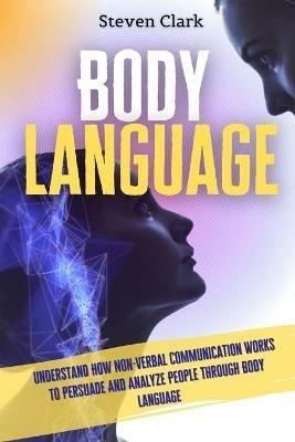 Body Language: Understand How Non-Verbal Communication Works To Persuade And Analyze People Through Body Language - Steven Clark - cover