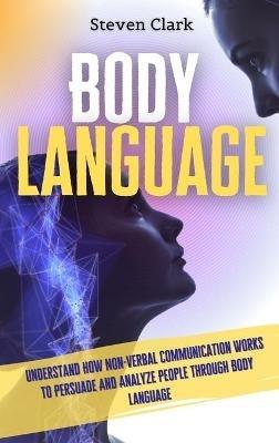 Body Language: Understand How Non-Verbal Communication Works To Persuade And Analyze People Through Body Language - Steven Clark - cover