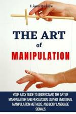 The Art of Manipulation: Your Easy Guide To Understand The Art Of Manipulation And Persuasion, Covert Emotional Manipulation Methods, And Body Language Signals