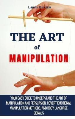 The Art of Manipulation: Your Easy Guide To Understand The Art Of Manipulation And Persuasion, Covert Emotional Manipulation Methods, And Body Language Signals - Liam Davies - cover