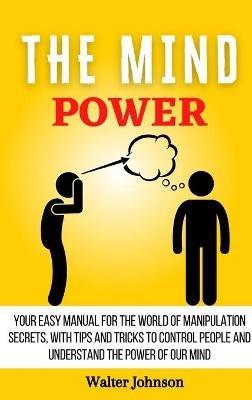 The Mind Power: Your Easy Manual For The World of Manipulation Secrets, With Tips and Tricks To Control People And Understand the Power Of Our Mind - Walter Johnson - cover