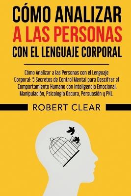 Cómo Analizar a las Personas con el Lenguaje Corporal: 5 Secretos de Control Mental para Descifrar el Comportamiento Humano con Inteligencia Emocional, Manipulación, Psicología Oscura, Persuasión y PNL. - Robert Clear - cover