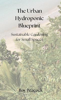 The Urban Hydroponic Blueprint: Sustainable Gardening for Small Spaces - Roy Peacock - cover