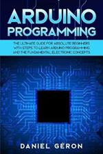 Arduino Programming: The Ultimate Guide for Absolute Beginners with Steps to Learn Arduino Programming and The Fundamental Electronic Concepts