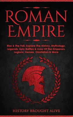 Roman Empire: Rise & The Fall. Explore The History, Mythology, Legends, Epic Battles & Lives Of The Emperors, Legions, Heroes, Gladiators & More - History Brought Alive - cover