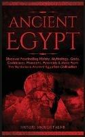 Ancient Egypt: Discover Fascinating History, Mythology, Gods, Goddesses, Pharaohs, Pyramids & More From The Mysterious Ancient Egyptian Civilisation