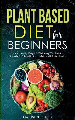 Plant Based Diet for Beginners: Optimal Health, Weight, & Well Being With Delicious, Affordable, & Easy Recipes, Habits, and Lifestyle Hacks - Madison Fuller - cover