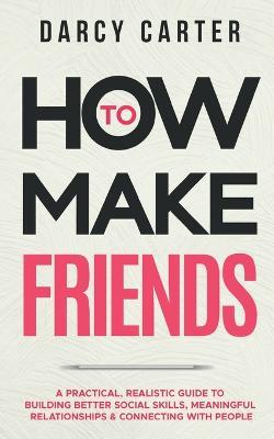How to Make Friends: A Practical, Realistic Guide To Building Better Social Skills, Meaningful Relationships & Connecting With People - Darcy Carter - cover