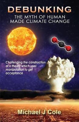 Debunking The Myth Of Human Made Climate Change: Challenging the Construction of a theory which uses manipulation to gain acceptance - Michael J Cole - cover