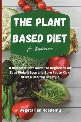 The Plant Based Diet For Beginners: A Complete Diet Guide for Beginners for Easy Weight Loss and Burn Fat to Kick-Start a Healthy Lifestyle - Vegetarian Academy - cover