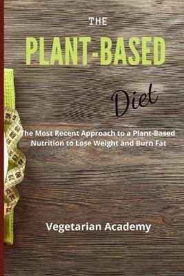The Plant-Based Diet: The Most Recent Approach to a Plant-Based Nutrition to Lose Weight and Burn Fat - Vegetarian Academy - cover