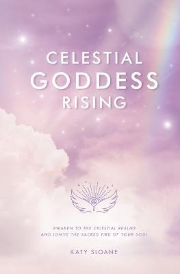 Celestial Goddess Rising: Awaken to the Celestial Realms & Ignite the Sacred Fire of Your Soul - Katy Sloane - cover