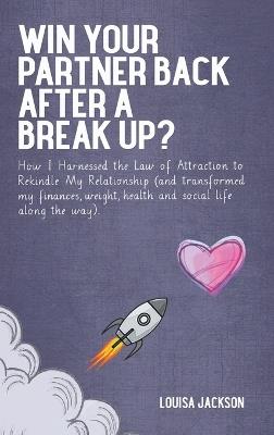 Win Your Partner Back After A Break Up?: How I Harnessed the Law of Attraction to Rekindle My Relationship (And Transformed My Finances, Weight, Health and Social Life Along the Way) - Louisa Jackson - cover