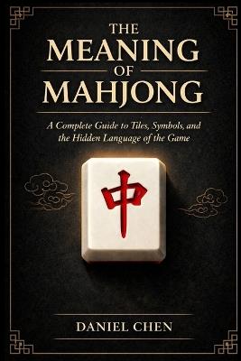 The Meaning Of Mahjong: A Complete Guide to Tiles, Symbols, and the Hidden Language of the Game - Daniel Chen - cover
