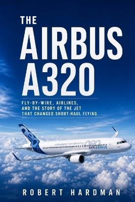 The Airbus A320: Fly-by-Wire, Airlines, and the Story of the Jet That Changed Short-Haul Flying - Robert Hardman - cover