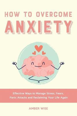 How to Overcome Anxiety: Effective Ways to Manage Stress, Fears, Panic Attacks and Reclaiming Your Life Again - Amber Wise - cover