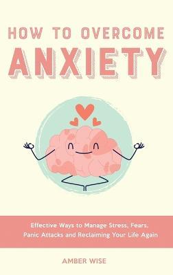 How to Overcome Anxiety: Effective Ways to Manage Stress, Fears, Panic Attacks and Reclaiming Your Life Again - Amber Wise - cover