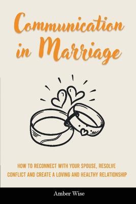 Communication in Marriage: How to Reconnect With Your Spouse, Resolve Conflict and Create a Loving and Healthy Relationship - Amber Wise - cover
