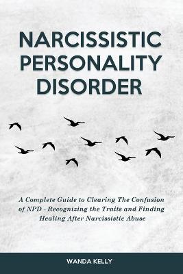 Narcissistic Personality Disorder: A Complete Guide to Clearing The Confusion of NPD - Recognizing the Traits and Finding Healing After Narcissistic Abuse - Wanda Kelly - cover