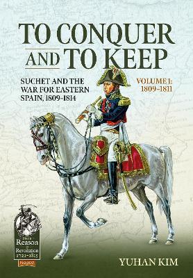 To Conquer And to Keep - Suchet and the War for Eastern Spain, 1809-1814: Volume 1 - 1809-1811 - Yuhan Kim - cover