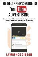 The Beginner's Guide to Youtube Advertising: Discover the Video Content Marketing Secrets and How to Start a YouTube Channel for Business