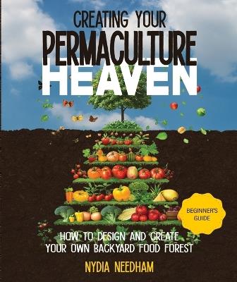 Creating your permaculture heaven: Design and Principles for Creating Your Own Backyard Food Forest - Nydia Needham - cover