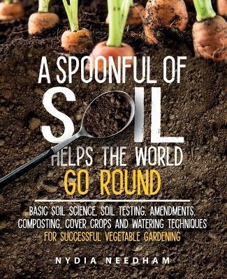 A Spoonful Of Soil Helps The World Go Round: Basic soil science, testing, amendments, composting, cover crops and watering techniques - Nydia Needham - cover