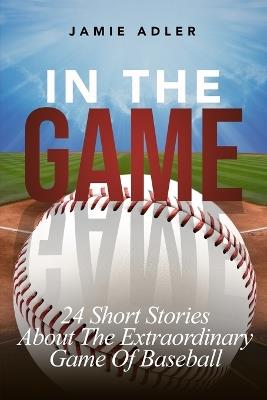 In The Game: 24 Short Stories About The Extraordinary Game Of Baseball - Jamie Adler - cover