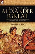 The Life and Actions of Alexander the Great - The Ancient Military Campaigns of the Legendary King of Macedon