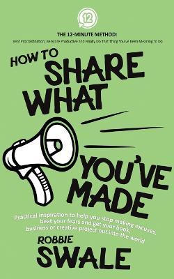 How to Share What You've Made: Practical inspiration to help you stop making excuses, beat your fears and get your book, business or creative project out into the world - Robbie Swale - cover