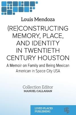 (Re)constructing Memory, Place, and Identity in Twentieth Century Houston: A Memoir on Family and Being Mexican American in Space City USA - Louis Mendoza - cover