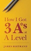 How I Got Three A*s at A Level - James Beetrand - cover