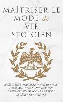 Maitriser Le Mode de Vie Stoicien: Ameliorez Votre Resistance Mentale, Votre Autodiscipline Et Votre Productivite Grace A La Sagesse Stoicienne Ancienne