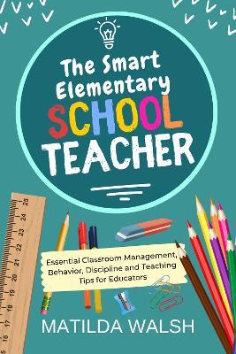 The Smart Elementary School Teacher: Essential Classroom Management, Behavior, Discipline and Teaching Tips for Educators - Matilda Walsh - cover