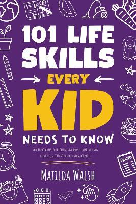 101 Life Skills Every Kid Needs to Know: How to set goals, cook, clean, save money, make friends, grow veg, succeed at school and much more. - Matilda Walsh - cover